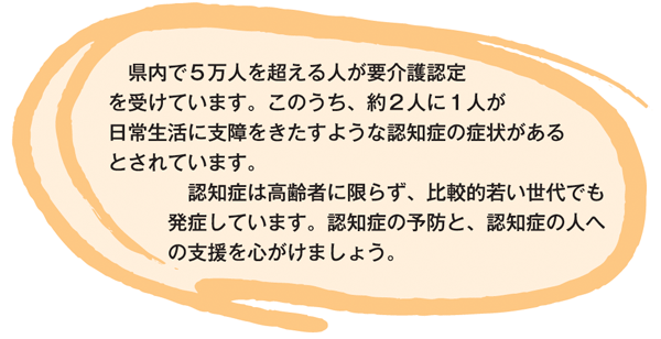 県内で5万人を超える人が要介護認定を受けています。このうち、約2人に1人が日常生活に支障をきたすような認知症の症状があるとされています。 認知症は高齢者に限らず、比較的若い世代でも発症しています。認知症の予防と、認知症の人への支援を心がけましょう。