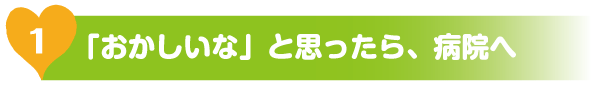 「おかしいな」と思ったら、病院へ