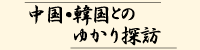 中国韓国とのゆかり探訪