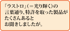 「ラストロ」(=光り輝く)の言葉通り、特許を取った製品がたくさんあるとお聞きしましたが。
