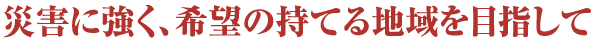 災害に強く、希望の持てる地域を目指して