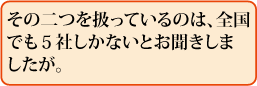 その二つを扱っているのは、全国でも5社しかないとお聞きしましたが。