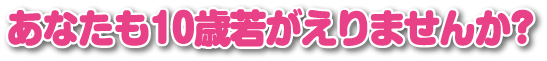 あなたも10歳若がえりませんか?