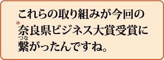 これらの取り組みが今回の*奈良県ビジネス大賞受賞に繋がったんですね。