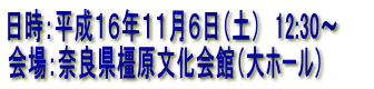 日時：平成１６年１１月６日（土）　12:30〜　　
会場：奈良県橿原文化会館（大ホール）