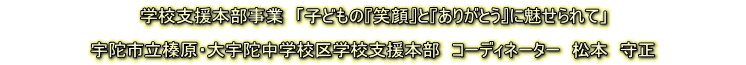 学校支援本部事業 「子どもの『笑顔』と『ありがとう』に魅せられて」 宇陀市立榛原・大宇陀中学校区学校支援本部 コーディネーター 松本 守正