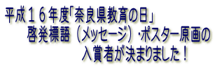平成１６年度「奈良県教育の日」
　　啓発標語（メッセージ）・ポスター原画の
　　　　　　　入賞者が決まりました！
