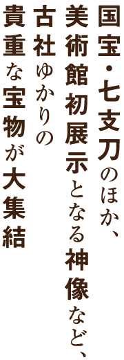 国宝・七支刀のほか、美術館初展示となる女神座像など、古社ゆかりの貴重な宝物や神像が大集結