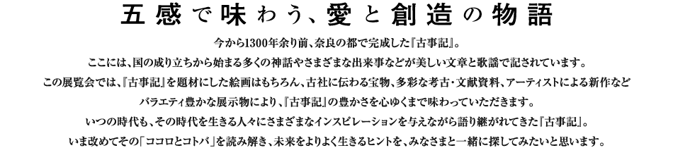 五感で味わう、愛と創造の物語。今から1300年余り前、奈良の都で完成した『古事記』。ここには、国の成り立ちから始まる多くの神話やさまざまな出来事などが美しい文章と歌謡で記されています。この展覧会では、『古事記』を題材にした絵画はもちろん、古社に伝わる宝物、多彩な考古・文献資料、アーティストによる新作などバラエティ豊かな展示物により、『古事記』の豊かさを心ゆくまで味わっていただきます。いつの時代も、その時代を生きる人々にさまざまなインスピレーションを与えながら語り継がれてきた『古事記』。いま改めてその「ココロとコトバ」を読み解き、未来をよりよく生きるヒントを、みなさまと一緒に探してみたいと思います。