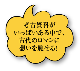 考古品がいっぱいある中で、古代のロマンに想いを馳せる！