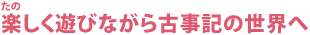 楽しく遊びながら古事記の世界へ