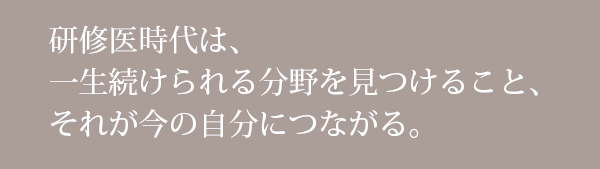 研修医時代は、一生続けられる分野を見つけること、それが今の自分につながる。