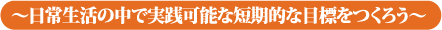 〜日常生活の中で実践可能な短期的な目標をつくろう〜