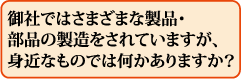 御社ではさまざまな製品・部品の製造をされていますが、身近なものでは何かありますか?
