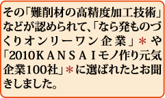 その「難削材の高精度加工技術」などが認められて、「なら発ものづくりオンリーワン企業」*や「2010KANSAIモノ作り元気企業100社」*に選ばれたとお聞きしました。