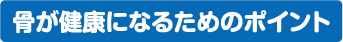 骨が健康になるためのポイント