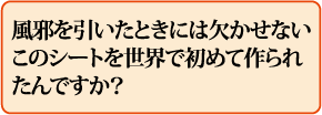 風邪を引いたときには欠かせないこのシートを世界で初めて作られたんですか?