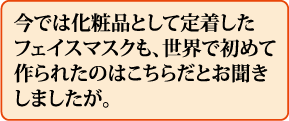 今では化粧品として定着したフェイスマスクも、世界で初めて作られたのはこちらだとお聞きしましたが。