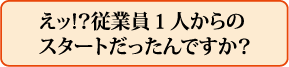 えッ!?従業員1人からのスタートだったんですか?