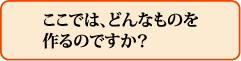 ここでは、どんなものを作るのですか?