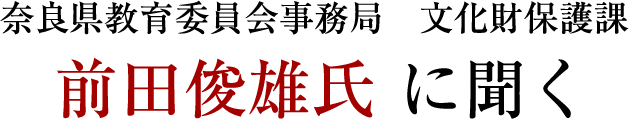 奈良県教育委員会事務局 文化財保護課 前田俊雄氏 に聞く