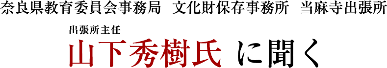 奈良県教育委員会事務局  文化財保存事務所  当麻寺出張所 山下秀樹氏 に聞く