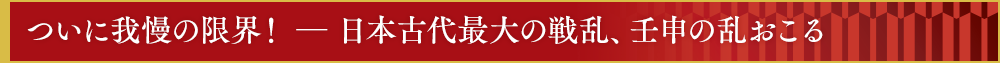 ついに我慢の限界！　―　日本古代最大の戦乱、壬申の乱おこる