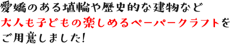 愛嬌のある埴輪や歴史的な建物など大人も子どもの楽しめるペーパークラフトをご用意しました!