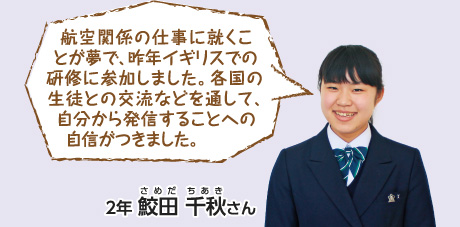 航空関係の仕事に就くことが夢で、昨年イギリスでの研修に参加しました。各国の生徒との交流などを通して、自分から発信することへの自信がつきました。