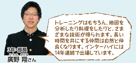 トレーニングはもちろん、地図を分析したり料理をしたりと、さまざまな技術が得られます。長い時間を共にする仲間は自然と仲良くなります。インターハイには14年連続で出場しています。