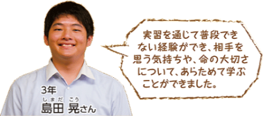 実習を通じて普段できない経験ができ、相手を思う気持ちや、命の大切さについて、あらためて学ぶことができました。