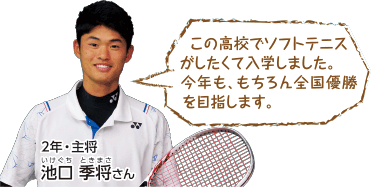 この高校でソフトテニスがしたくて入学しました。今年も、もちろん全国優勝を目指します。