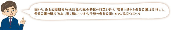 国から、奈良公園観光地域活性化総合特区の指定を受け、「世界に誇れる奈良公園」を目指して、奈良公園の魅力向上に取り組んでいます。今後の奈良公園にぜひご注目ください！