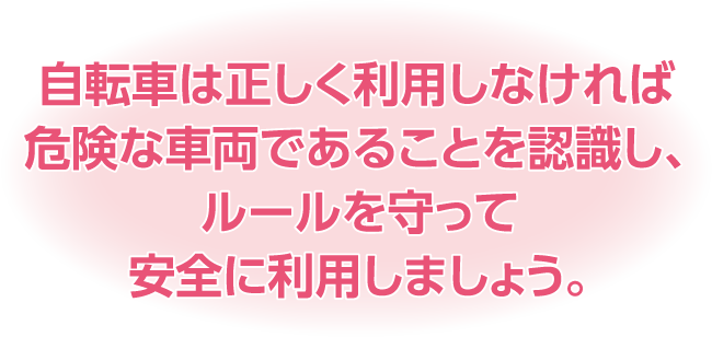 自転車は正しく利用しなければ危険な車両であることを認識し、ルールを守って安全に利用しましょう。