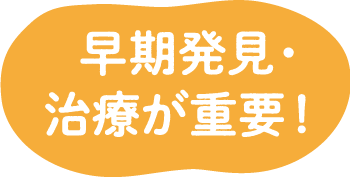 早期発見・ 治療が重要！