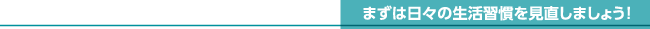 まずは日々の生活習慣を見直しましょう!