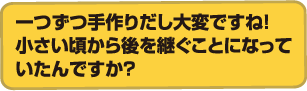 一つずつ手作りだし大変ですね！
            小さい頃から後を継ぐことになっていたんですか？